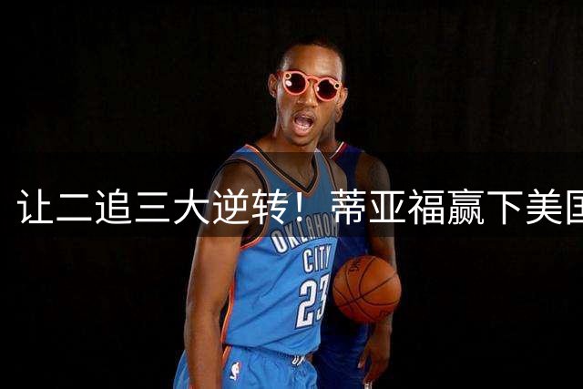 让二追三大逆转！蒂亚福赢下美国德比战，时隔两年重返美网四强